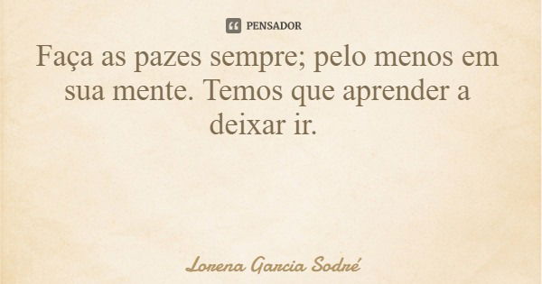 Faça as pazes sempre; pelo menos em sua mente. Temos que aprender a deixar ir.... Frase de Lorena Garcia Sodré.