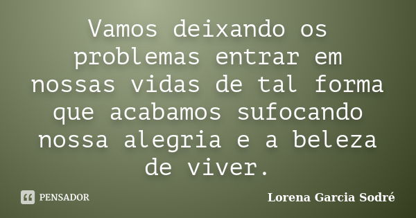 Vamos deixando os problemas entrar em nossas vidas de tal forma que acabamos sufocando nossa alegria e a beleza de viver.... Frase de Lorena Garcia Sodré.