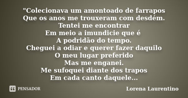 "Colecionava um amontoado de farrapos Que os anos me trouxeram com desdém. Tentei me encontrar Em meio a imundicie que é A podridão do tempo. Cheguei a odi... Frase de Lorena Laurentino.