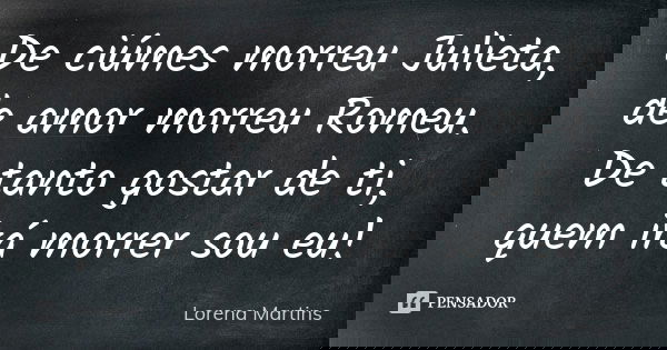 De ciúmes morreu Julieta, de amor morreu Romeu. De tanto gostar de ti, quem irá morrer sou eu!... Frase de Lorena Martins.