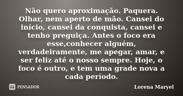 Não quero aproximação. Paquera. Olhar, nem aperto de mão. Cansei do início, cansei da conquista, cansei e tenho preguiça. Antes o foco era esse,conhecer alguém,... Frase de Lorena Maryel.