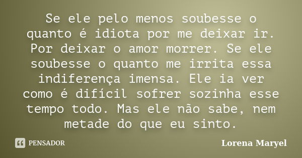 Se ele pelo menos soubesse o quanto é idiota por me deixar ir. Por deixar o amor morrer. Se ele soubesse o quanto me irrita essa indiferença imensa. Ele ia ver ... Frase de Lorena Maryel.