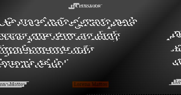 Se você não é grato pela pessoa que tem ao lado, simplesmente não deveria tê-la!... Frase de Lorena Mattos.