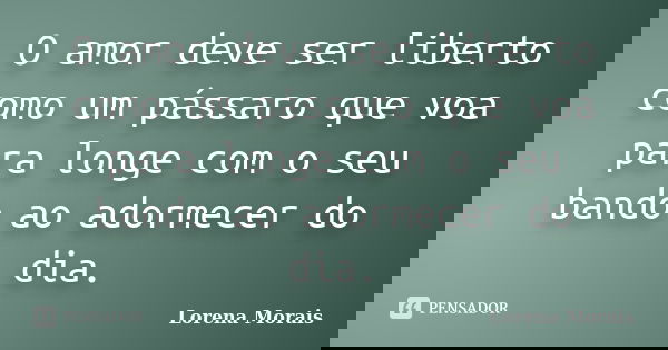 O amor deve ser liberto como um pássaro que voa para longe com o seu bando ao adormecer do dia.... Frase de Lorena Morais.