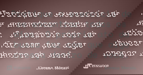 Pratique o exercício de se encontrar todos os dias. O próprio ato da busca faz com que algo cresça dentro de você.... Frase de Lorena Morais.