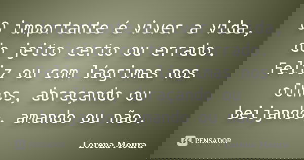 O importante é viver a vida, do jeito certo ou errado. Feliz ou com lágrimas nos olhos, abraçando ou beijando, amando ou não.... Frase de Lorena Moura.