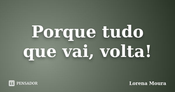 Porque tudo que vai, volta!... Frase de Lorena Moura.