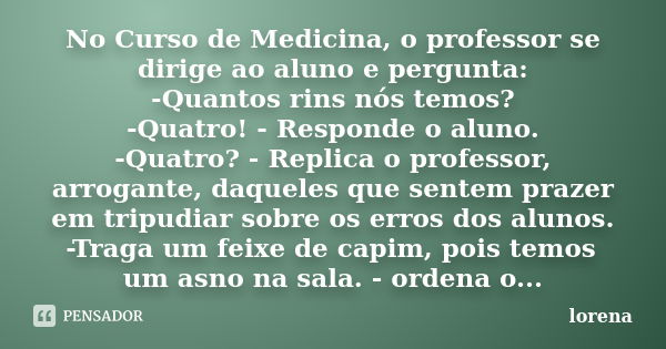 No Curso de Medicina, o professor se dirige ao aluno e pergunta: -Quantos rins nós temos? -Quatro! - Responde o aluno. -Quatro? - Replica o professor, arrogante... Frase de Lorena.