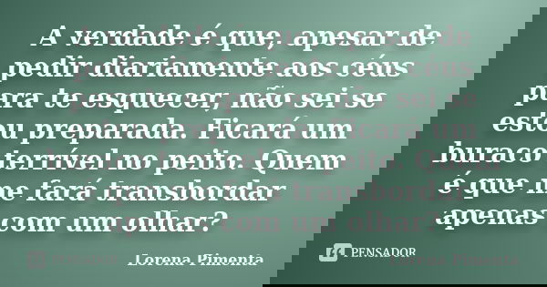 A verdade é que, apesar de pedir diariamente aos céus para te esquecer, não sei se estou preparada. Ficará um buraco terrível no peito. Quem é que me fará trans... Frase de Lorena Pimenta.