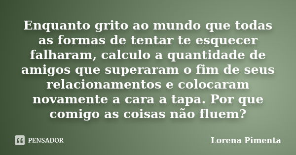 Enquanto grito ao mundo que todas as formas de tentar te esquecer falharam, calculo a quantidade de amigos que superaram o fim de seus relacionamentos e colocar... Frase de Lorena Pimenta.