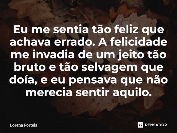 ⁠Eu me sentia tão feliz que achava errado. A felicidade me invadia de um jeito tão bruto e tão selvagem que doía, e eu pensava que não merecia sentir aquilo.... Frase de Lorena Portela.