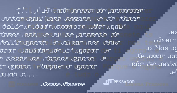 ‎"[...] Eu não posso te prometer estar aqui pra sempre, e te fazer feliz a todo momento. Mas aqui estamos nós, e eu te prometo te fazer feliz agora, ... Frase de Lorena Prazeres.