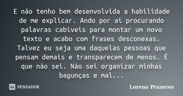 E não tenho bem desenvolvida a habilidade de me explicar. Ando por aí procurando palavras cabíveis para montar um novo texto e acabo com frases desconexas. Talv... Frase de Lorena Prazeres.