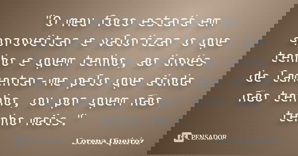 "O meu foco estará em aproveitar e valorizar o que tenho e quem tenho, ao invés de lamentar-me pelo que ainda não tenho, ou por quem não tenho mais."... Frase de Lorena Queiróz.