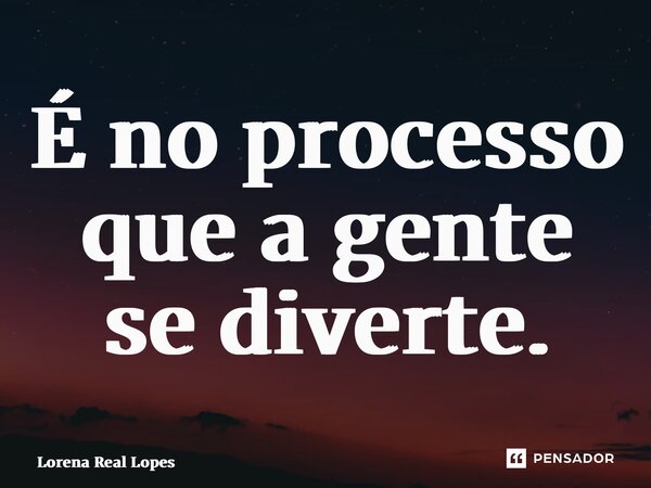 ⁠É no processo que a gente se diverte.... Frase de Lorena Real Lopes.