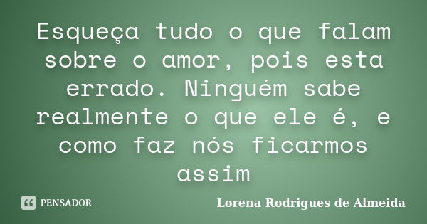 Esqueça tudo o que falam sobre o amor, pois esta errado. Ninguém sabe realmente o que ele é, e como faz nós ficarmos assim... Frase de Lorena Rodrigues de Almeida.