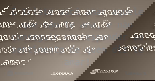 É triste você amar aquele que não te ama, e não conseguir corresponder ao sentimento de quem diz te amar!... Frase de Lorena S..
