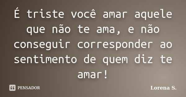 É triste você amar aquele que não te ama, e não conseguir corresponder ao sentimento de quem diz te amar!... Frase de Lorena S..