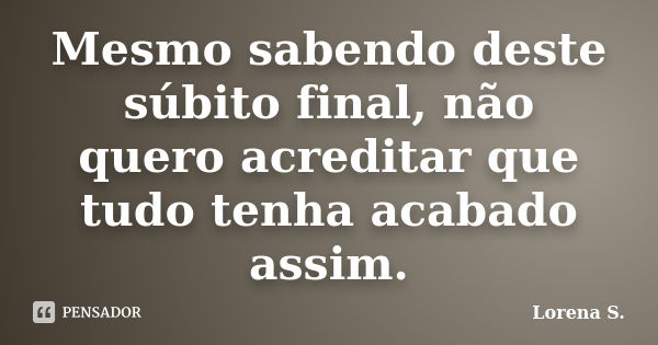 Mesmo sabendo deste súbito final, não quero acreditar que tudo tenha acabado assim.... Frase de Lorena S..