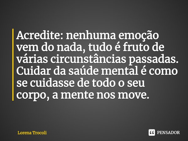 ⁠Acredite: nenhuma emoção vem do nada, tudo é fruto de várias circunstâncias passadas. Cuidar da saúde mental é como se cuidasse de todo o seu corpo, a mente no... Frase de Lorena Trocoli.