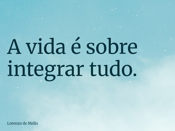 A vida é sobre integrar tudo.... Frase de Lorenzo de Mello.