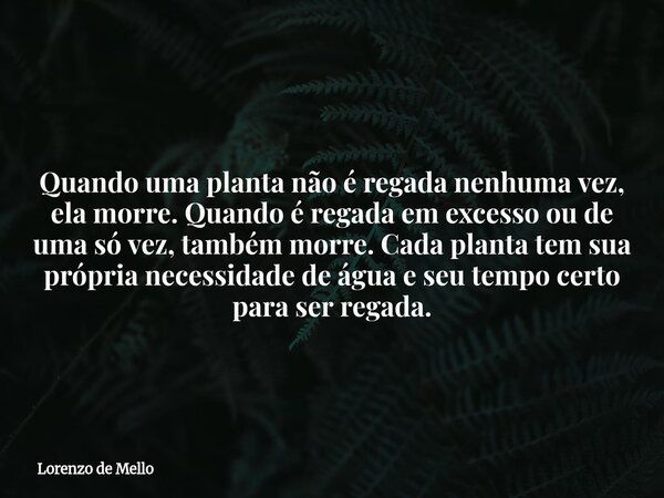 Quando uma planta não é regada nenhuma vez, ela morre. Quando é regada em excesso ou de uma só vez, também morre. Cada planta tem sua própria necessidade de águ... Frase de Lorenzo de Mello.