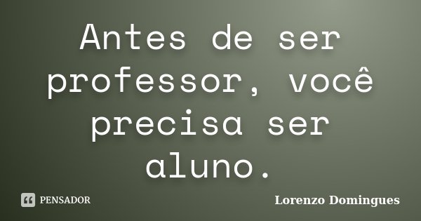 Antes de ser professor, você precisa ser aluno.... Frase de Lorenzo Domingues.