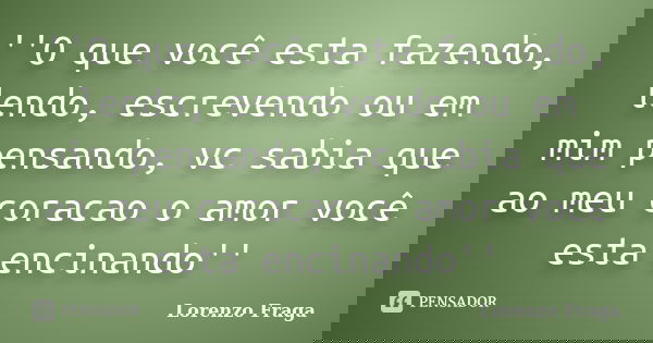 ''O que você esta fazendo, lendo, escrevendo ou em mim pensando, vc sabia que ao meu coracao o amor você esta encinando''... Frase de Lorenzo Fraga.