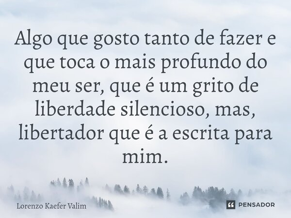 ⁠Algo que gosto tanto de fazer e que toca o mais profundo do meu ser, que é um grito de liberdade silencioso, mas, libertador que é a escrita para mim.... Frase de Lorenzo Kaefer Valim.