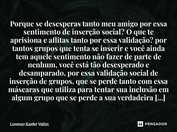 Porque se desesperas tanto meu amigo por essa sentimento de inserção social? O que te aprisiona e aflitas tanto por essa validação? por tantos grupos que tenta... Frase de Lorenzo Kaefer Valim.