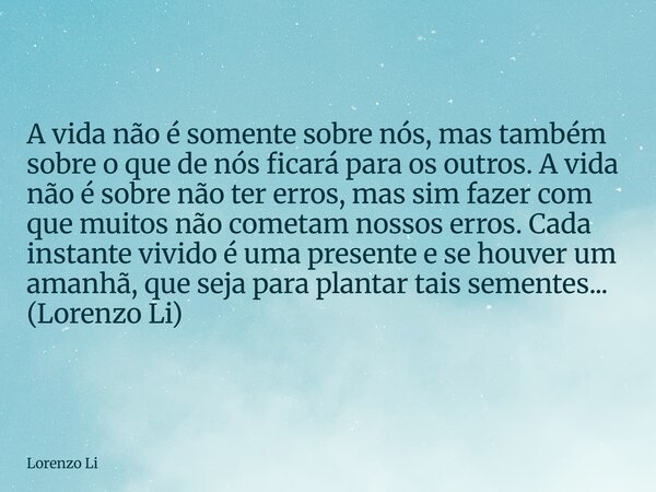 A vida não é somente sobre nós, mas também sobre o que de nós ficará para os outros. A vida não é sobre não ter erros, mas sim fazer com que muitos não cometam ... Frase de Lorenzo Li.