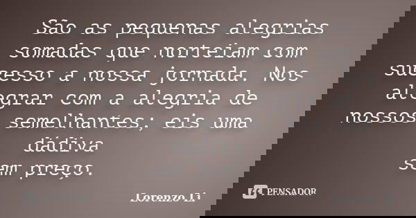 São as pequenas alegrias somadas que norteiam com sucesso a nossa jornada. Nos alegrar com a alegria de nossos semelhantes; eis uma dádiva sem preço.... Frase de Lorenzo Li.