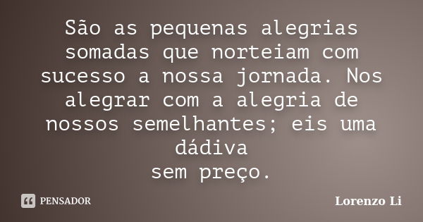 São as pequenas alegrias somadas que norteiam com sucesso a nossa jornada. Nos alegrar com a alegria de nossos semelhantes; eis uma dádiva sem preço.... Frase de Lorenzo Li.