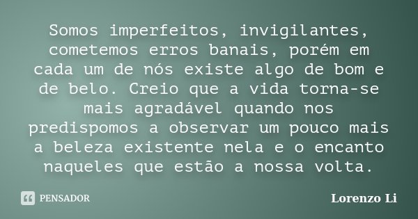 Somos imperfeitos, invigilantes, cometemos erros banais, porém em cada um de nós existe algo de bom e de belo. Creio que a vida torna-se mais agradável quando n... Frase de Lorenzo Li.