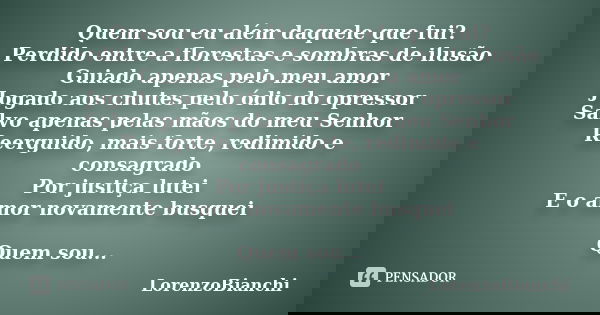 Quem sou eu além daquele que fui? Perdido entre a florestas e sombras de ilusão Guiado apenas pelo meu amor Jogado aos chutes pelo ódio do opressor Salvo apenas... Frase de LorenzoBianchi.