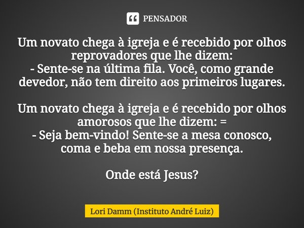 ⁠Um novato chega à igreja e é recebido por olhos reprovadores que lhe dizem:
- Sente-se na última fila. Você, como grande devedor, não tem direito aos primeiros... Frase de Lori Damm (Instituto André Luiz).