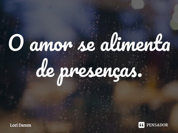 ⁠O amor se alimenta de presenças.... Frase de Lori Damm.