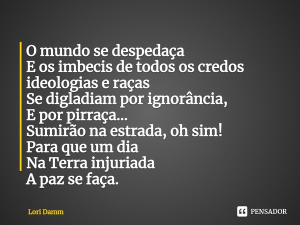 ⁠O mundo se despedaça
E os imbecis de todos os credos
ideologias e raças
Se digladiam por ignorância,
E por pirraça...
Sumirão na estrada, oh sim!
Para que um d... Frase de Lori Damm.