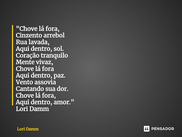 ⁠"Chove lá fora, Cinzento arrebol Rua lavada, Aqui dentro, sol. Coração tranquilo Mente vivaz, Chove lá fora Aqui dentro, paz. Vento assovia Cantando sua d... Frase de Lori Damm.