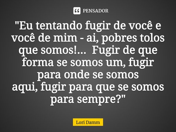 ⁠"Eu tentando fugir de você e você de mim - ai, pobres tolos que somos!...Fugir de que forma se somos um, fugir para onde se somos aqui, fugir para que se ... Frase de Lori Damm.