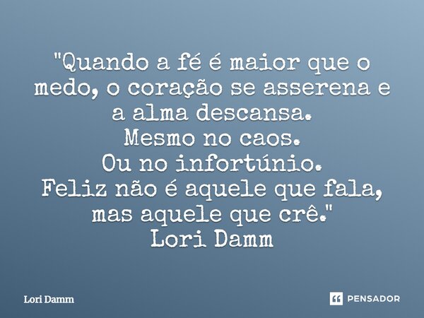"Quando a fé é maior que o medo, o coração se asserena e a alma descansa. Mesmo no caos. Ou no infortúnio. Feliz não é aquele que fala, mas aquele que crê.... Frase de Lori Damm.