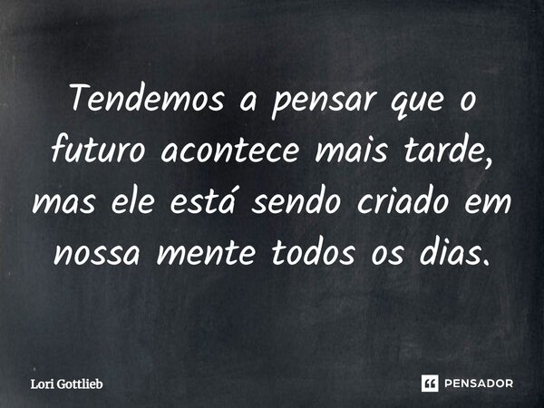 Tendemos a pensar que o futuro acontece mais tarde, mas ele está sendo criado em nossa mente todos os dias.... Frase de Lori Gottlieb.