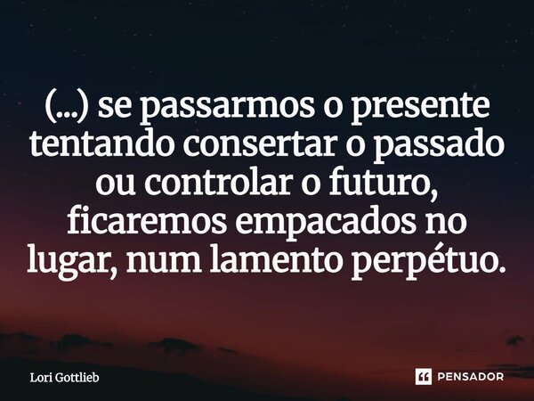 ⁠(...) se passarmos o presente tentando consertar o passado ou controlar o futuro, ficaremos empacados no lugar, num lamento perpétuo.... Frase de Lori Gottlieb.