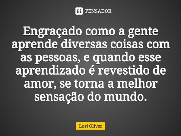 ⁠Engraçado como a gente aprende diversas coisas com as pessoas, e quando esse aprendizado é revestido de amor, se torna a melhor sensação do mundo.... Frase de Lori Oliver.