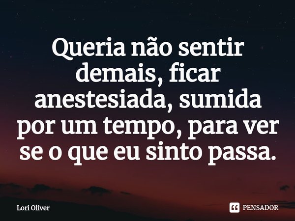 ⁠Queria não sentir demais, ficar anestesiada, sumida por um tempo, para ver se o que eu sinto passa.... Frase de Lori Oliver.