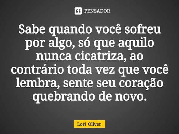 ⁠Sabe quando você sofreu por algo, só que aquilo nunca cicatriza, ao contrário toda vez que você lembra, sente seu coração quebrando de novo.... Frase de Lori Oliver.