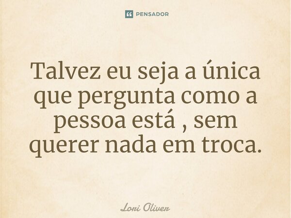 ⁠Talvez eu seja a única que pergunta como a pessoa está , sem querer nada em troca.... Frase de Lori Oliver.