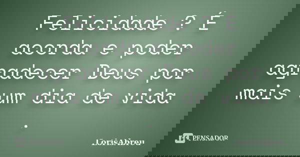 Felicidade ? É acorda e poder agradecer Deus por mais um dia de vida .... Frase de LorisAbreu.
