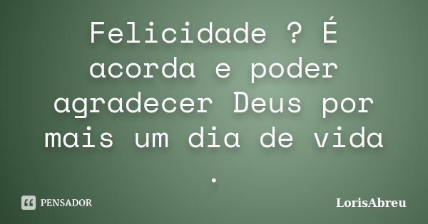 Felicidade ? É acorda e poder agradecer Deus por mais um dia de vida .... Frase de LorisAbreu.