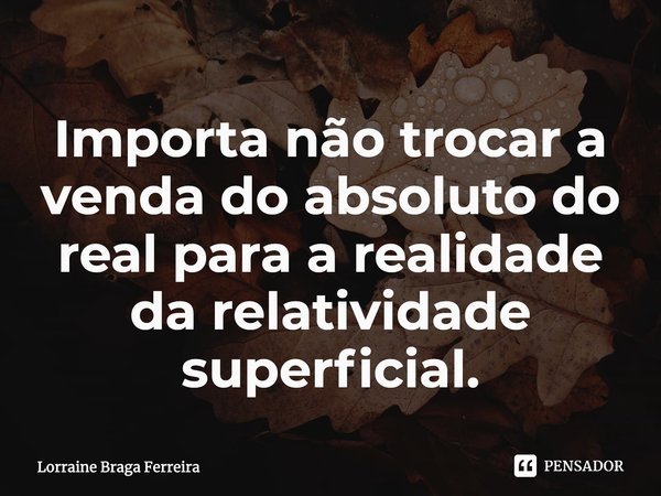 ⁠Importa não trocar a venda do absoluto do real para a realidade da relatividade superficial.... Frase de Lorraine Braga Ferreira.